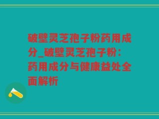 破壁灵芝孢子粉药用成分_破壁灵芝孢子粉：药用成分与健康益处全面解析