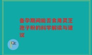 备孕期间能否食用灵芝孢子粉的科学解读与建议