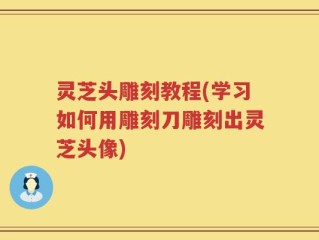灵芝头雕刻教程(学习如何用雕刻刀雕刻出灵芝头像)