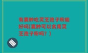 有囊肿吃灵芝孢子粉能好吗(囊肿可以食用灵芝孢子粉吗？)