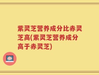 紫灵芝营养成分比赤灵芝高(紫灵芝营养成分高于赤灵芝)