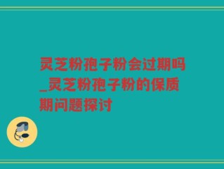 灵芝粉孢子粉会过期吗_灵芝粉孢子粉的保质期问题探讨