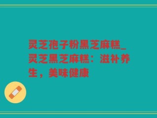 灵芝孢子粉黑芝麻糕_灵芝黑芝麻糕：滋补养生，美味健康