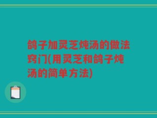 鸽子加灵芝炖汤的做法窍门(用灵芝和鸽子炖汤的简单方法)