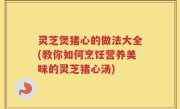 灵芝煲猪心的做法大全(教你如何烹饪营养美味的灵芝猪心汤)