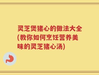 灵芝煲猪心的做法大全(教你如何烹饪营养美味的灵芝猪心汤)