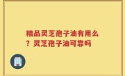 精品灵芝孢子油有用么？灵芝孢子油可靠吗