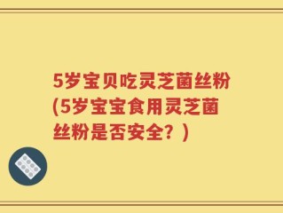 5岁宝贝吃灵芝菌丝粉(5岁宝宝食用灵芝菌丝粉是否安全？)