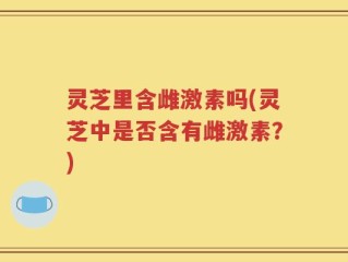 灵芝里含雌激素吗(灵芝中是否含有雌激素？)