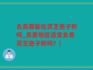 去高原能吃灵芝孢子粉吗_高原地区适宜食用灵芝孢子粉吗？)