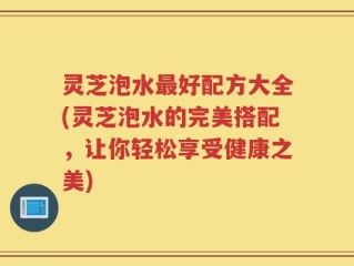 灵芝泡水最好配方大全(灵芝泡水的完美搭配，让你轻松享受健康之美)