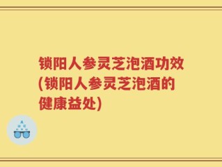 锁阳人参灵芝泡酒功效(锁阳人参灵芝泡酒的健康益处)