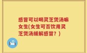感冒可以喝灵芝煲汤嘛女生(女生可否饮用灵芝煲汤缓解感冒？)