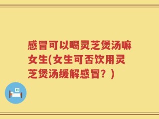 感冒可以喝灵芝煲汤嘛女生(女生可否饮用灵芝煲汤缓解感冒？)