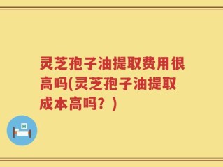 灵芝孢子油提取费用很高吗(灵芝孢子油提取成本高吗？)