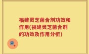 福建灵芝菌合剂功效和作用(福建灵芝菌合剂的功效及作用分析)