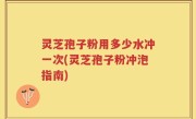 灵芝孢子粉用多少水冲一次(灵芝孢子粉冲泡指南)