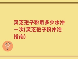 灵芝孢子粉用多少水冲一次(灵芝孢子粉冲泡指南)
