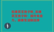 乐康灵芝孢子粉_乐康灵芝孢子粉：提升免疫力，健康生活新选择