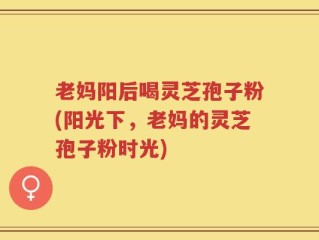 老妈阳后喝灵芝孢子粉(阳光下，老妈的灵芝孢子粉时光)