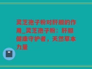 灵芝孢子粉对肝胆的作用_灵芝孢子粉：肝胆健康守护者，天然草本力量