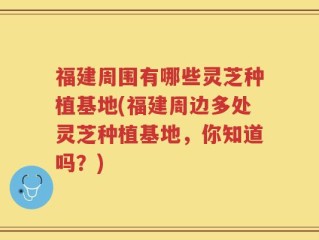 福建周围有哪些灵芝种植基地(福建周边多处灵芝种植基地，你知道吗？)