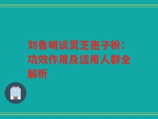 刘鲁明谈灵芝孢子粉：功效作用及适用人群全解析