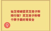 仙芝楼破壁灵芝孢子粉排行版？灵芝孢子粉哪个牌子最好用安全