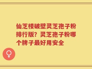 仙芝楼破壁灵芝孢子粉排行版？灵芝孢子粉哪个牌子最好用安全