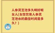 人参灵芝泡多久喝好呢女人(女性饮用人参灵芝泡水的最佳时间是多久？)