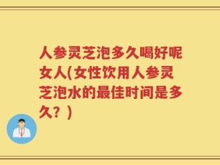 人参灵芝泡多久喝好呢女人(女性饮用人参灵芝泡水的最佳时间是多久？)