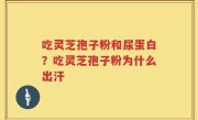 吃灵芝孢子粉和尿蛋白？吃灵芝孢子粉为什么出汗