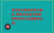 灵芝孢子粉的作用与服法_探索灵芝孢子粉的神奇功效与正确服用方法)