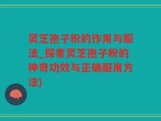 灵芝孢子粉的作用与服法_探索灵芝孢子粉的神奇功效与正确服用方法)