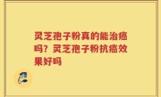 灵芝孢子粉真的能治癌吗？灵芝孢子粉抗癌效果好吗