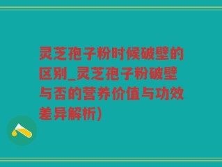 灵芝孢子粉时候破壁的区别_灵芝孢子粉破壁与否的营养价值与功效差异解析)