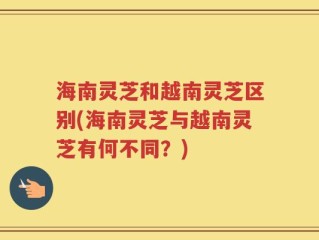 海南灵芝和越南灵芝区别(海南灵芝与越南灵芝有何不同？)