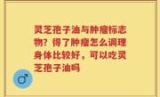 灵芝孢子油与肿瘤标志物？得了肿瘤怎么调理身体比较好，可以吃灵芝孢子油吗