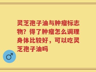 灵芝孢子油与肿瘤标志物？得了肿瘤怎么调理身体比较好，可以吃灵芝孢子油吗