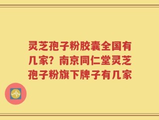 灵芝孢子粉胶囊全国有几家？南京同仁堂灵芝孢子粉旗下牌子有几家