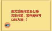 用灵芝做炖菜怎么做(灵芝炖菜，营养美味可口的方法！)