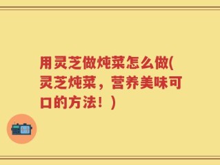 用灵芝做炖菜怎么做(灵芝炖菜，营养美味可口的方法！)