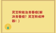 灵芝粉能治青春痘(解决青春痘？灵芝粉成神器！)