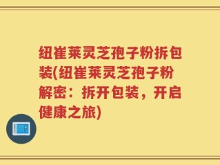 纽崔莱灵芝孢子粉拆包装(纽崔莱灵芝孢子粉解密：拆开包装，开启健康之旅)
