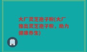 大厂灵芝孢子粉(大厂推出灵芝孢子粉，助力健康养生)