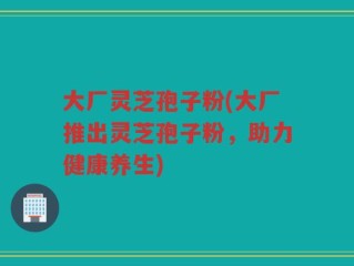 大厂灵芝孢子粉(大厂推出灵芝孢子粉，助力健康养生)
