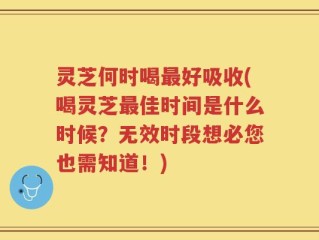 灵芝何时喝最好吸收(喝灵芝最佳时间是什么时候？无效时段想必您也需知道！)