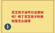 灵芝孢子油可以治便秘吗？喝了灵芝孢子粉便秘是怎么回事