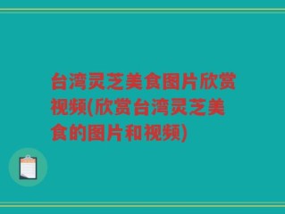 台湾灵芝美食图片欣赏视频(欣赏台湾灵芝美食的图片和视频)