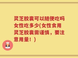 灵芝胶囊可以随便吃吗女性吃多少(女性食用灵芝胶囊需谨慎，要注意用量！)